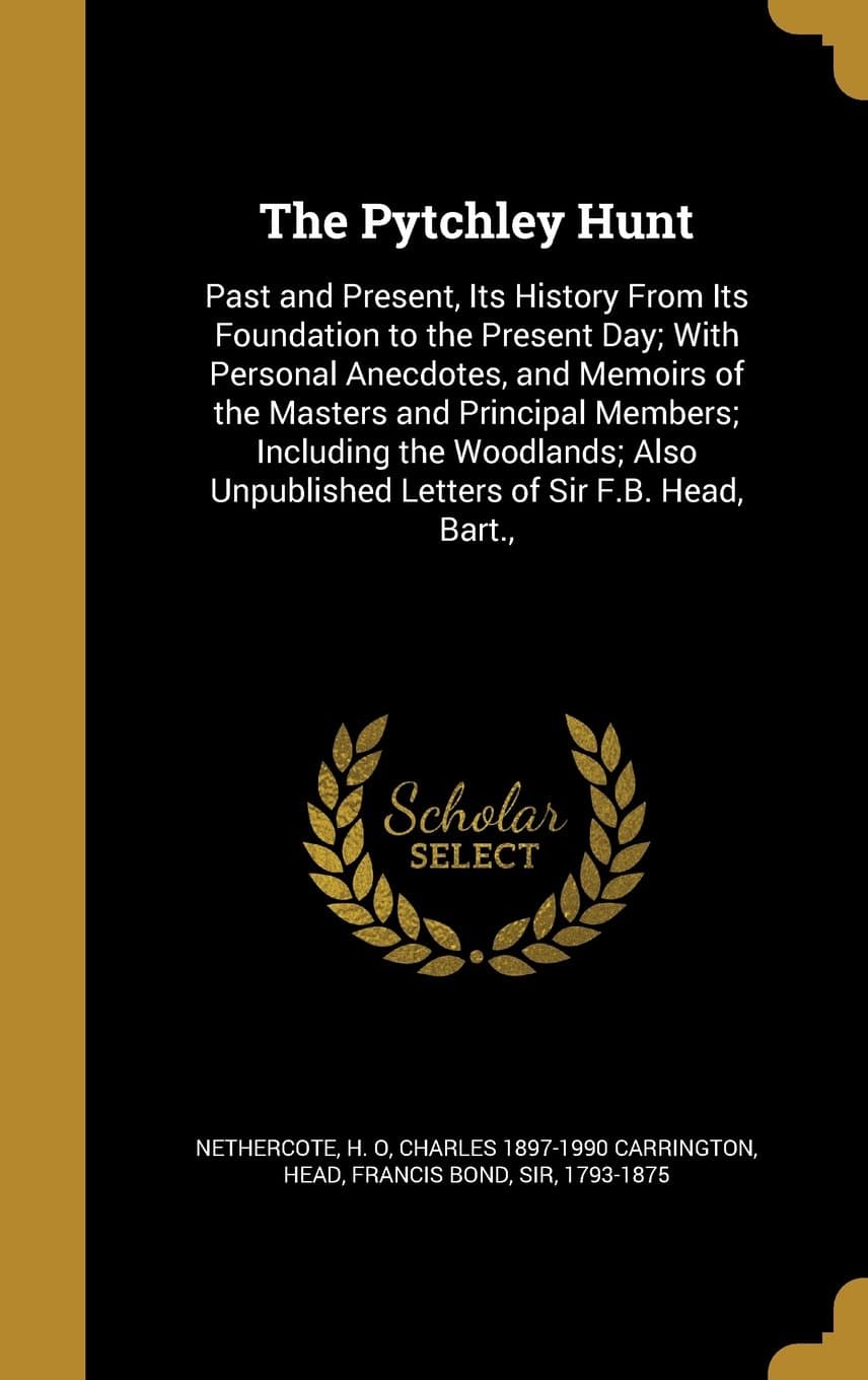 The Pytchley Hunt: Past and Present, Its History from Its Foundation to the Present Day; With Personal Anecdotes, and Memoirs of the Masters and ... Unpublished Letters of Sir F.B. Head, Bart.,