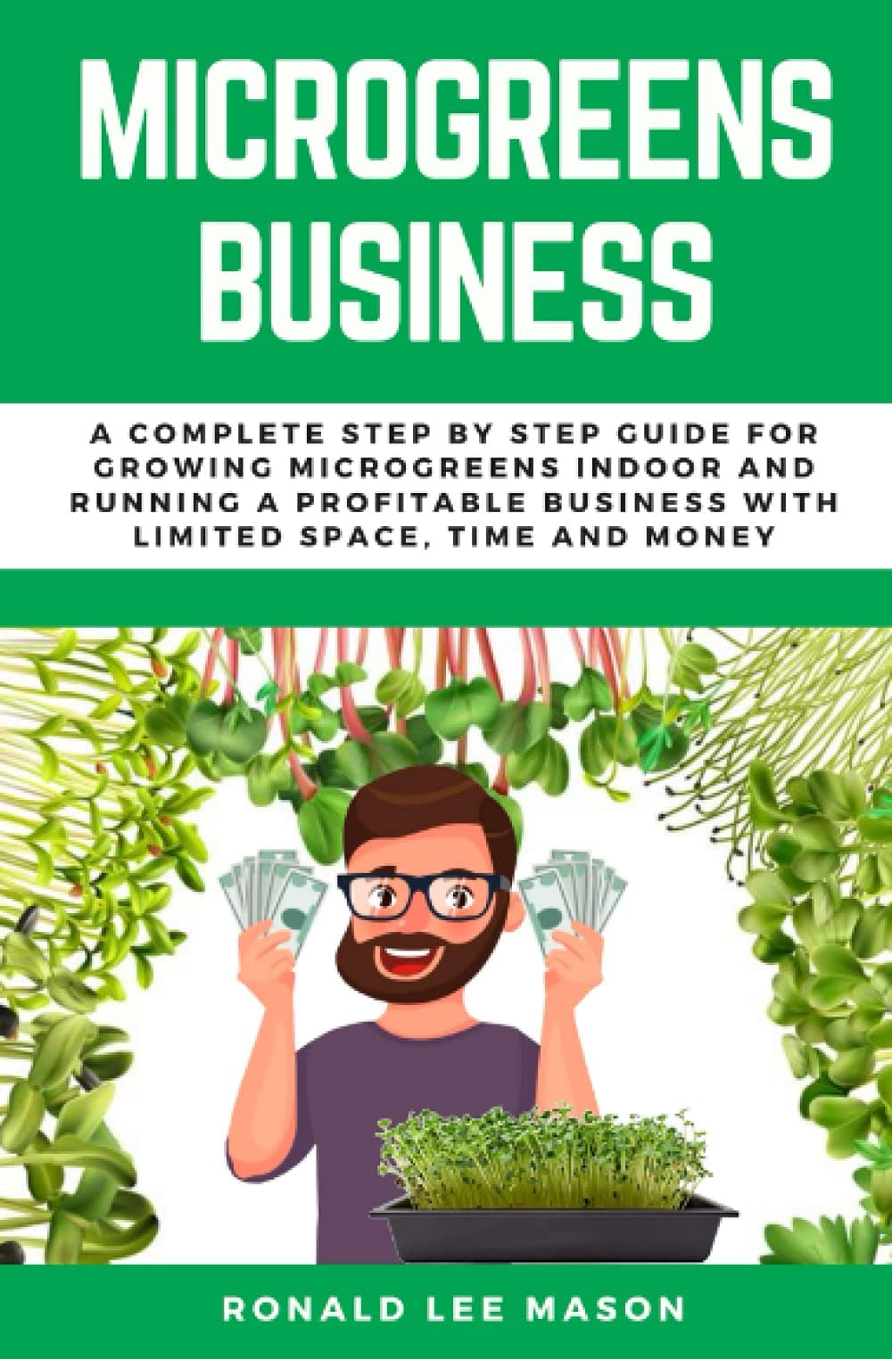 MICROGREENS BUSINESS: A COMPLETE STEP BY STEP GUIDE FOR GROWING MICROGREENS INDOOR AND RUNNING A PROFITABLE BUSINESS WITH LIMITED SPACE, TIME AND MONEY