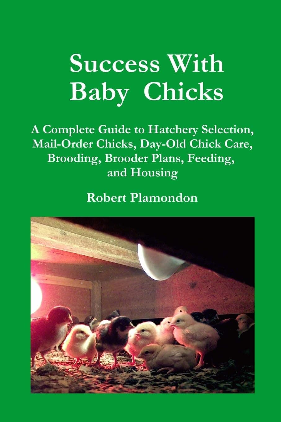 Success With Baby Chicks: A Complete Guide to Hatchery Selection, Mail-Order Chicks, Day-Old Chick Care, Brooding, Brooder Plans, Feeding, and Housing