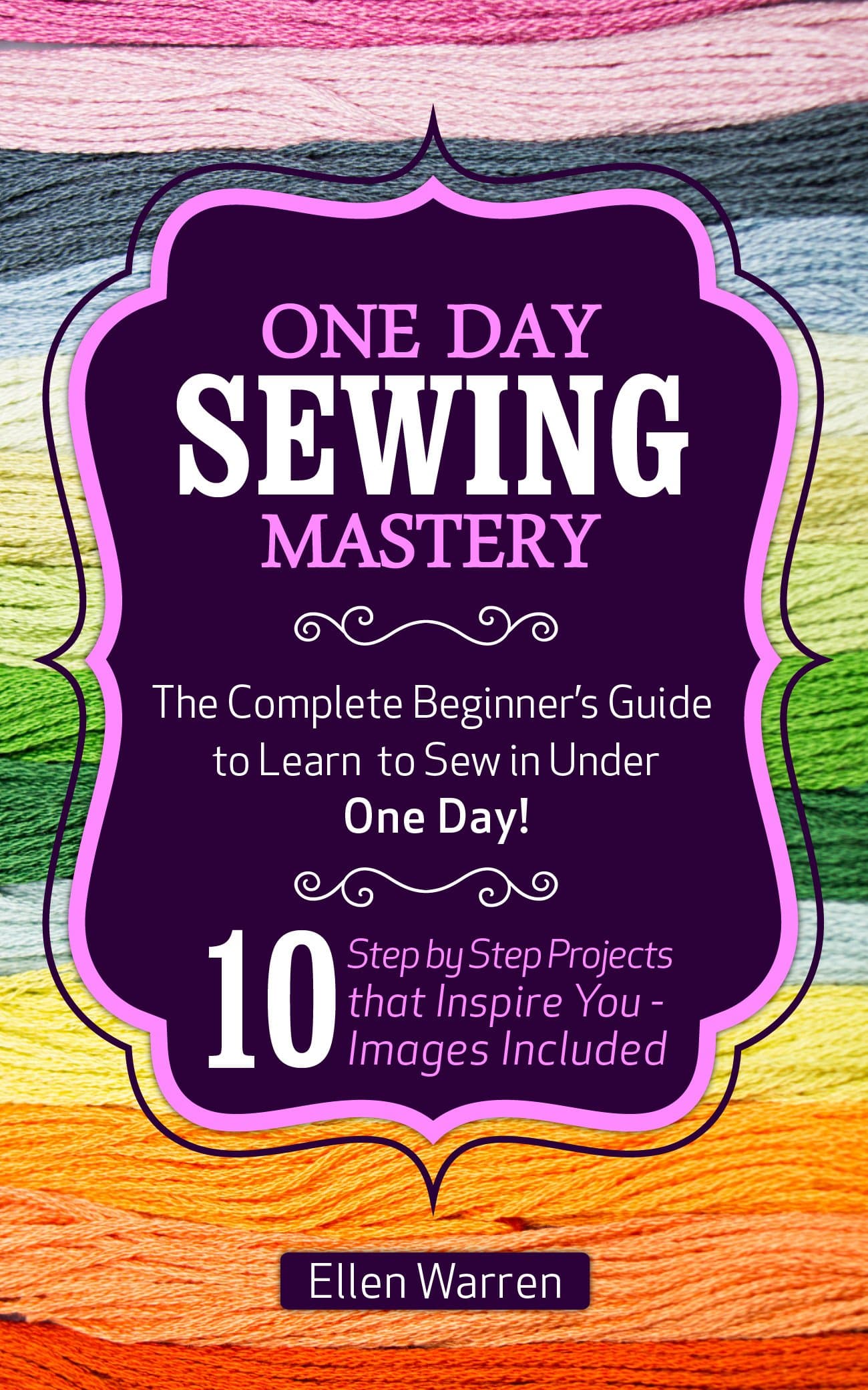 SEWING: ONE DAY SEWING MASTERY: The Complete Beginner’s Guide to Learn to Sew in Under 1 Day! - 10 Step by Step Projects That Inspire You – Images Included (CRAFTS FOR EVERYBODY Book 2)